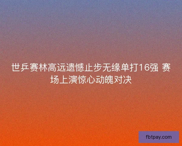 世乒赛林高远遗憾止步无缘单打16强 赛场上演惊心动魄对决 世乒赛林高远遗憾止步无缘单打16强 赛场上演惊心动魄对决
