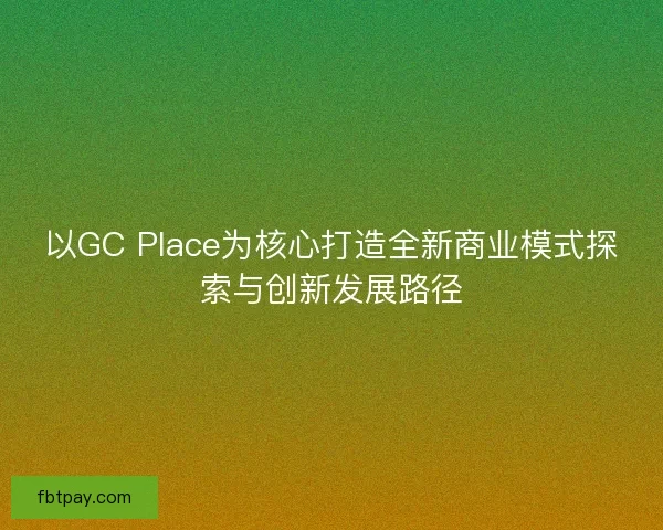 以GC Place为核心打造全新商业模式探索与创新发展路径