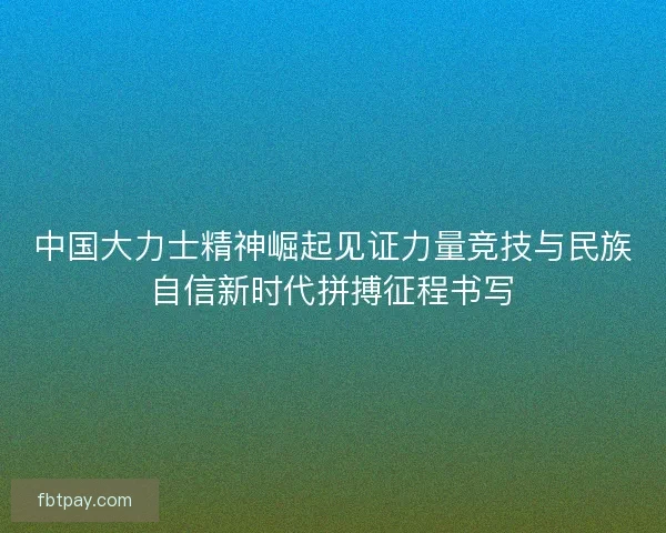 中国大力士精神崛起见证力量竞技与民族自信新时代拼搏征程书写