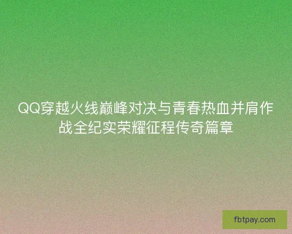 QQ穿越火线巅峰对决与青春热血并肩作战全纪实荣耀征程传奇篇章