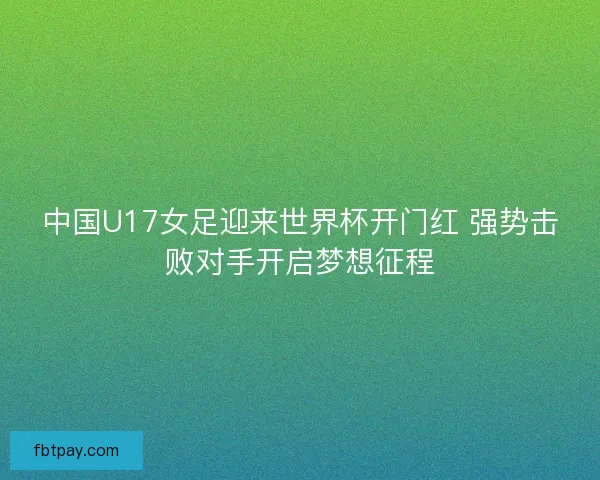中国U17女足迎来世界杯开门红 强势击败对手开启梦想征程