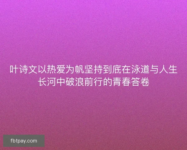 叶诗文以热爱为帆坚持到底在泳道与人生长河中破浪前行的青春答卷