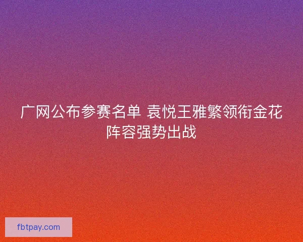 广网公布参赛名单 袁悦王雅繁领衔金花阵容强势出战
