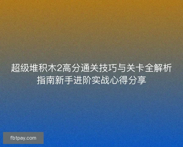 超级堆积木2高分通关技巧与关卡全解析指南新手进阶实战心得分享
