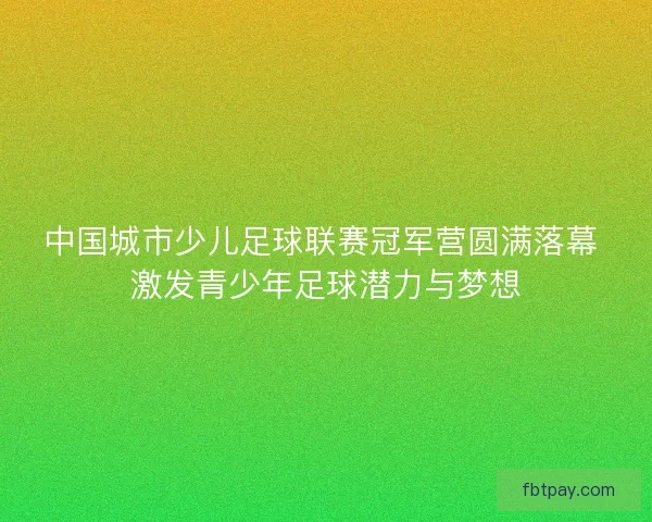中国城市少儿足球联赛冠军营圆满落幕 激发青少年足球潜力与梦想