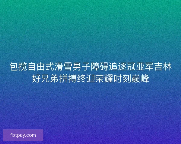包揽自由式滑雪男子障碍追逐冠亚军吉林好兄弟拼搏终迎荣耀时刻巅峰