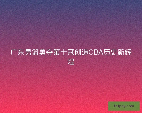 广东男篮勇夺第十冠创造CBA历史新辉煌 广东男篮勇夺第十冠创造CBA历史新辉煌