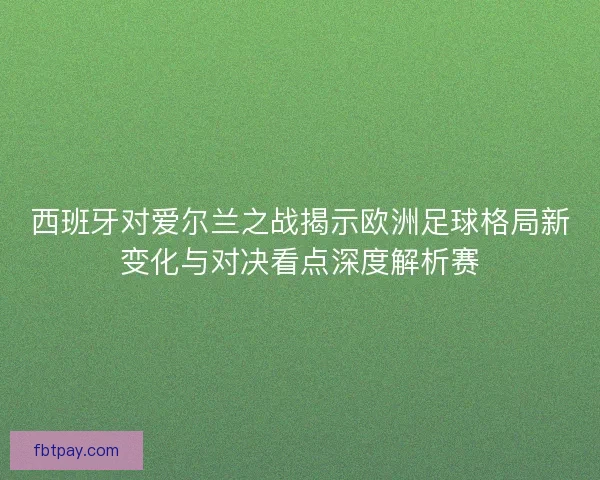 西班牙对爱尔兰之战揭示欧洲足球格局新变化与对决看点深度解析赛