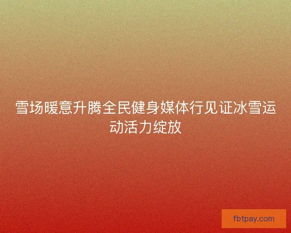 雪场暖意升腾全民健身媒体行见证冰雪运动活力绽放