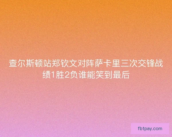 查尔斯顿站郑钦文对阵萨卡里三次交锋战绩1胜2负谁能笑到最后