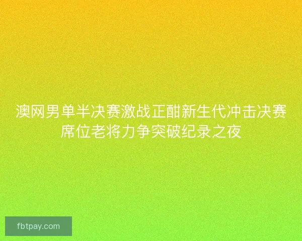 澳网男单半决赛激战正酣新生代冲击决赛席位老将力争突破纪录之夜