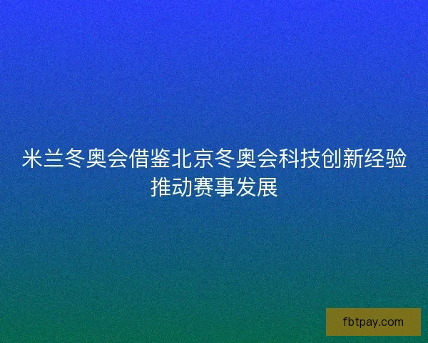 米兰冬奥会借鉴北京冬奥会科技创新经验推动赛事发展