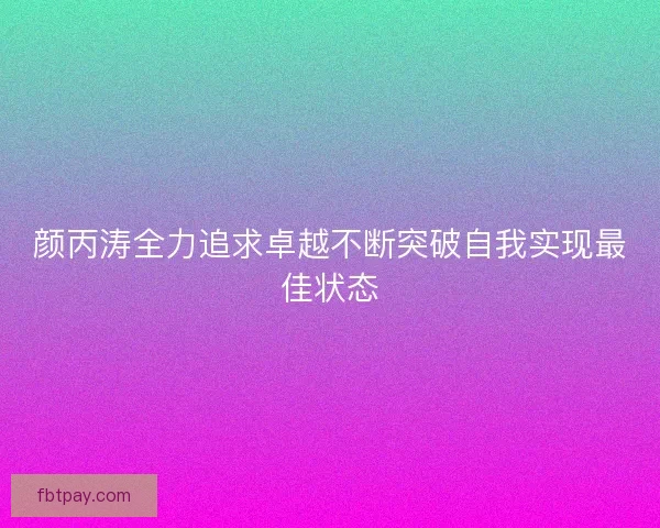 颜丙涛全力追求卓越不断突破自我实现最佳状态 颜丙涛全力追求卓越不断突破自我实现最佳状态