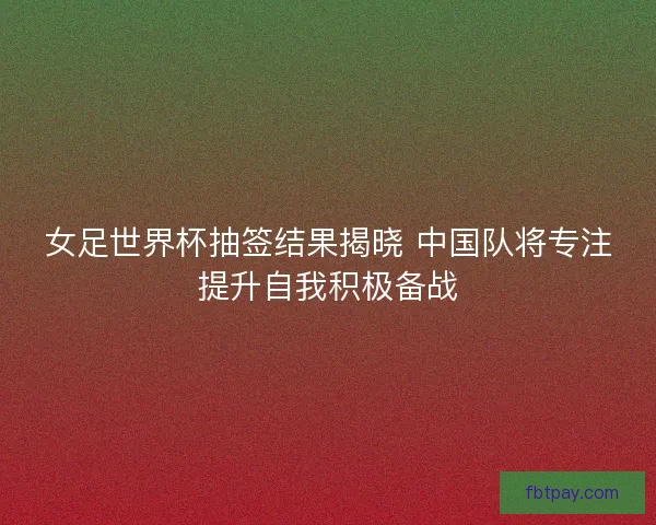 女足世界杯抽签结果揭晓 中国队将专注提升自我积极备战