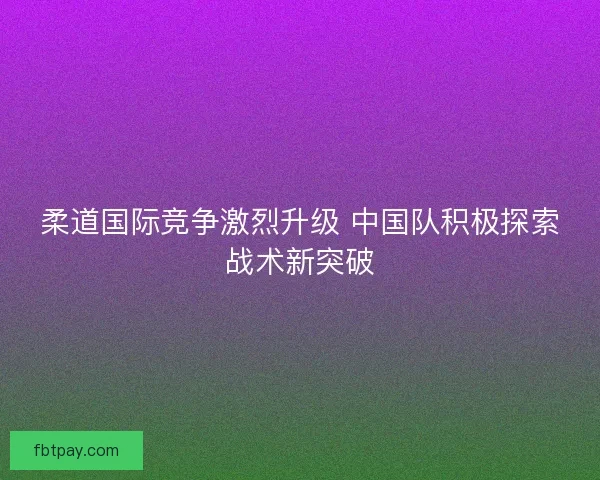 柔道国际竞争激烈升级 中国队积极探索战术新突破