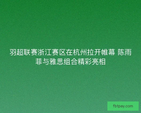 羽超联赛浙江赛区在杭州拉开帷幕 陈雨菲与雅思组合精彩亮相