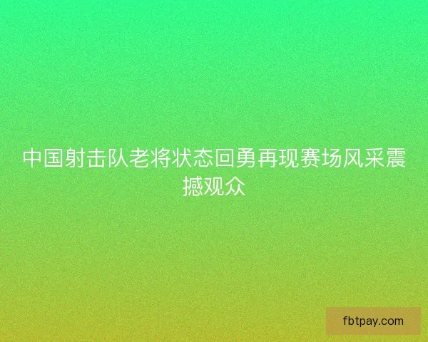 中国射击队老将状态回勇再现赛场风采震撼观众