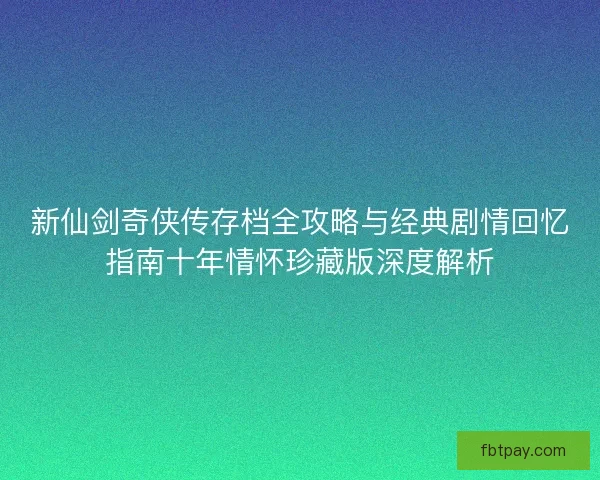 新仙剑奇侠传存档全攻略与经典剧情回忆指南十年情怀珍藏版深度解析