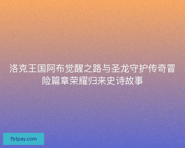 洛克王国阿布觉醒之路与圣龙守护传奇冒险篇章荣耀归来史诗故事
