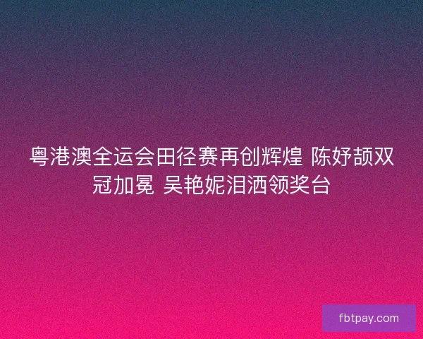 粤港澳全运会田径赛再创辉煌 陈妤颉双冠加冕 吴艳妮泪洒领奖台