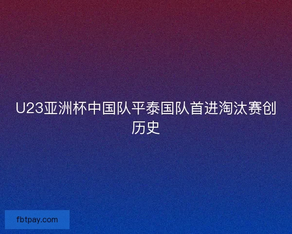 U23亚洲杯中国队平泰国队首进淘汰赛创历史 U23亚洲杯中国队平泰国队首进淘汰赛创历史