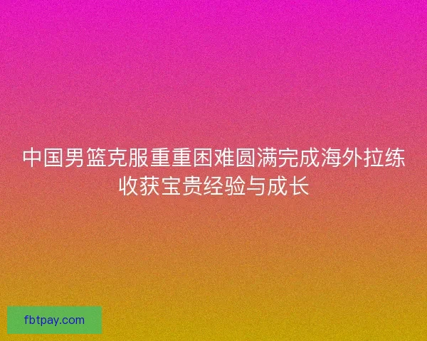 中国男篮克服重重困难圆满完成海外拉练收获宝贵经验与成长 中国男篮克服重重困难圆满完成海外拉练收获宝贵经验与成长