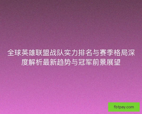 全球英雄联盟战队实力排名与赛季格局深度解析最新趋势与冠军前景展望