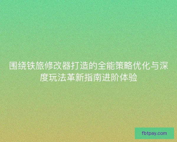 围绕铁旅修改器打造的全能策略优化与深度玩法革新指南进阶体验