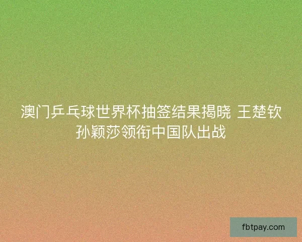 澳门乒乓球世界杯抽签结果揭晓 王楚钦孙颖莎领衔中国队出战