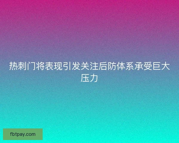 热刺门将表现引发关注后防体系承受巨大压力