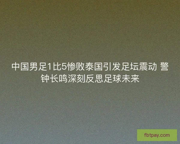 中国男足1比5惨败泰国引发足坛震动 警钟长鸣深刻反思足球未来