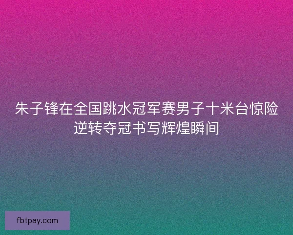 朱子锋在全国跳水冠军赛男子十米台惊险逆转夺冠书写辉煌瞬间