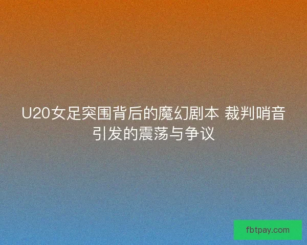 U20女足突围背后的魔幻剧本 裁判哨音引发的震荡与争议