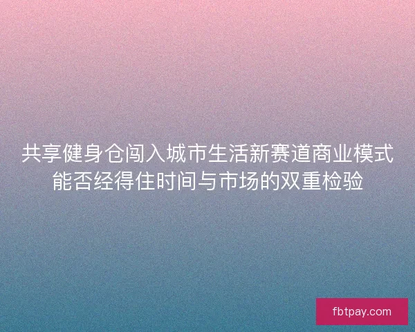 共享健身仓闯入城市生活新赛道商业模式能否经得住时间与市场的双重检验 共享健身仓闯入城市生活新赛道商业模式能否经得住时间与市场的双重检验