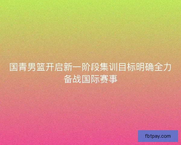 国青男篮开启新一阶段集训目标明确全力备战国际赛事 国青男篮开启新一阶段集训目标明确全力备战国际赛事